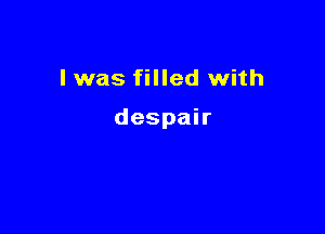 I was filled with

despair