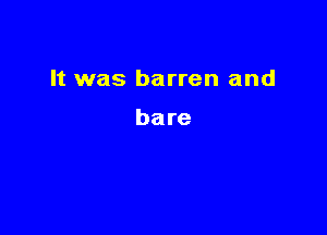 It was barren and

bare
