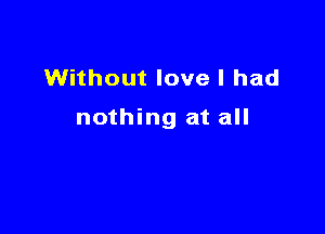 Without love I had

nothing at all
