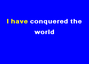 l have conquered the

world