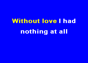 Without love I had

nothing at all