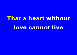 That a heart without

love cannot live