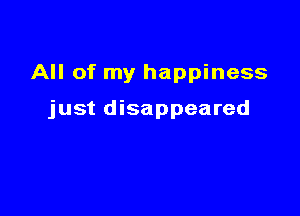 All of my happiness

just disappeared