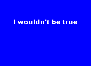 I wouldn't be true