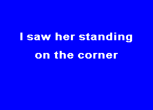 I saw her standing

on the corner