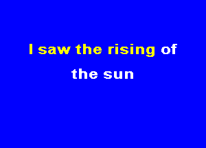 I saw the rising of

the sun