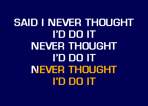 SAID I NEVER THOUGHT
I'D DO IT
NEVER THOUGHT
I'D DO IT
NEVER THOUGHT
I'D DO IT