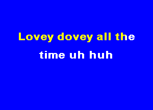 Lovey dovey all the

time uh huh