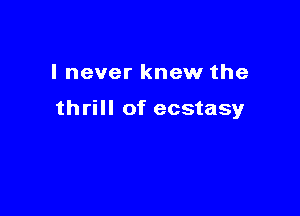 I never knew the

thrill of ecstasy