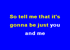 So tell me that it's

gonna be just you

and me