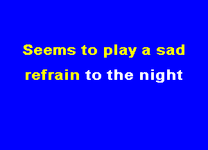 Seems to play a sad

refrain to the night