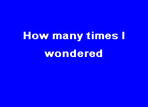How many times I

wondered