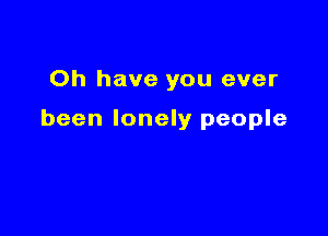 Oh have you ever

been lonely people