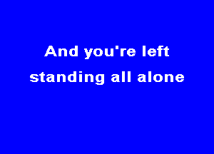 And you're left

standing all alone