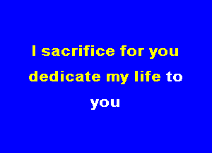 I sacrifice for you

dedicate my life to

you