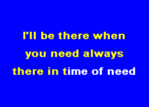 I'll be there when

you need always

there in time of need