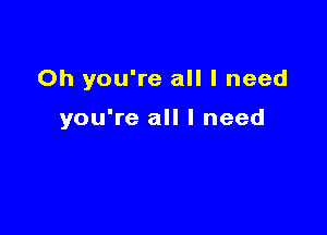 Oh you're all I need

you're all I need