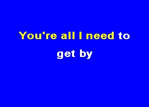 You're all I need to

get by