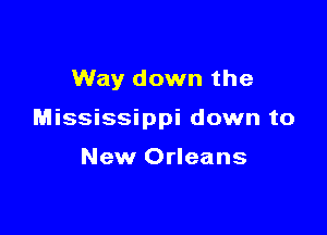 Way down the

Mississippi down to

New Orleans