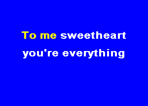 To me sweetheart

you're everything