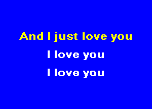 And ljust love you

I love you

I love you