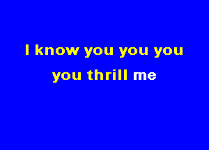 I know you you you

you thrill me