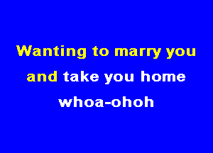 Wanting to marry you

and take you home

whoa-ohoh