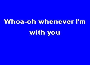 Whoa-oh whenever I'm

with you