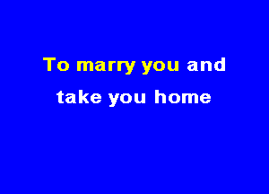 To marry you and

take you home