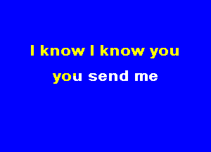 I know I know you

you send me