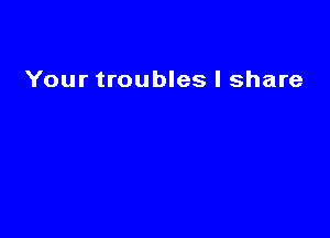 Your troubles I share