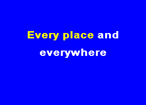 Every place and

everywhere