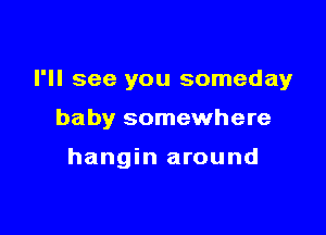 I'll see you someday

baby somewhere

hangin around