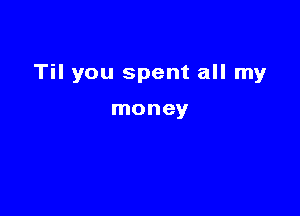 Til you spent all my

money