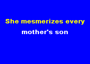 She mesmerizes every

mother's son