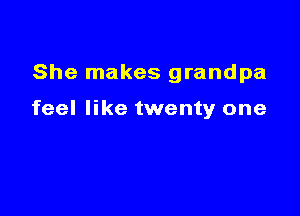 She makes grandpa

feel like twenty one
