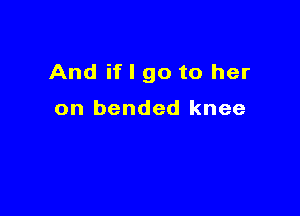 And if I go to her

on bended knee