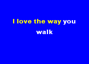 I love the way you

walk
