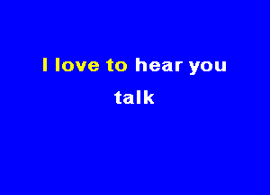 I love to hear you

talk