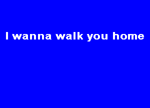 I wanna walk you home