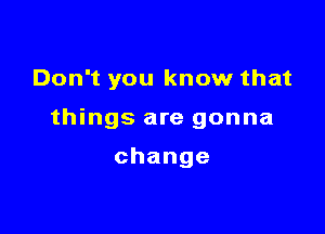 Don't you know that

things are gonna

change