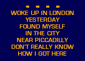 WUKE UP IN LONDON
YESTERDAY
FOUND MYSELF
IN THE CITY
NEAR PICCADILLY
DON'T REALLY KNOW
HOW I GOT HERE