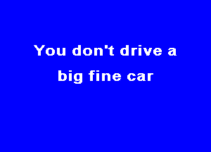 You don't drive a

big fine car