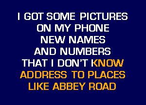 I GOT SOME PICTURES
ON MY PHONE
NEW NAMES
AND NUMBERS
THAT I DON'T KNOW
ADDRESS T0 PLACES
LIKE ABBEY ROAD