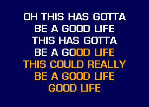 0H THIS HAS GOTTA
BE A GOOD LIFE
THIS HAS GOTTA
BE A GOOD LIFE

THIS COULD REALLY
BE A GOOD LIFE

GOOD LIFE l