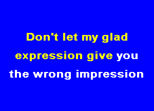 Don't let my glad

expression give you

the wrong impression