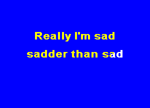 Really I'm sad

sadder than sad