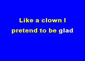 Like a clown l

pretend to be glad