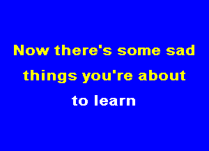 Now there's some sad

things you're about

to learn