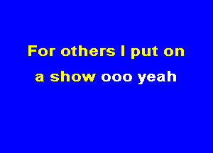 For others I put on

a show 000 yeah